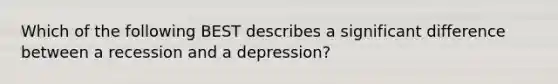 Which of the following BEST describes a significant difference between a recession and a depression?