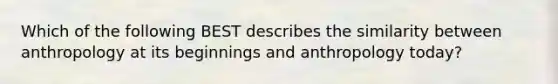 Which of the following BEST describes the similarity between anthropology at its beginnings and anthropology today?