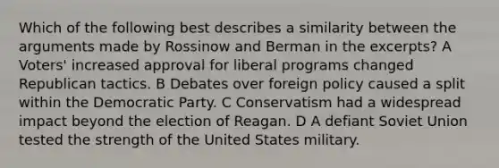 Which of the following best describes a similarity between the arguments made by Rossinow and Berman in the excerpts? A Voters' increased approval for liberal programs changed Republican tactics. B Debates over foreign policy caused a split within the Democratic Party. C Conservatism had a widespread impact beyond the election of Reagan. D A defiant Soviet Union tested the strength of the United States military.