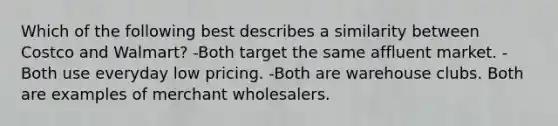 Which of the following best describes a similarity between Costco and Walmart? -Both target the same affluent market. -Both use everyday low pricing. -Both are warehouse clubs. Both are examples of merchant wholesalers.