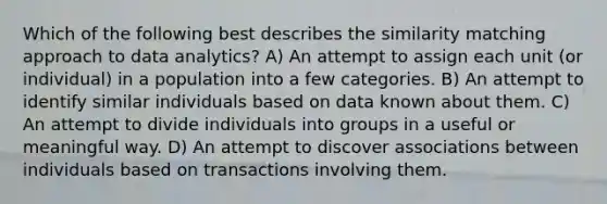 Which of the following best describes the similarity matching approach to data analytics? A) An attempt to assign each unit (or individual) in a population into a few categories. B) An attempt to identify similar individuals based on data known about them. C) An attempt to divide individuals into groups in a useful or meaningful way. D) An attempt to discover associations between individuals based on transactions involving them.