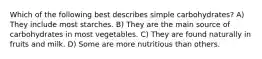 Which of the following best describes simple carbohydrates? A) They include most starches. B) They are the main source of carbohydrates in most vegetables. C) They are found naturally in fruits and milk. D) Some are more nutritious than others.