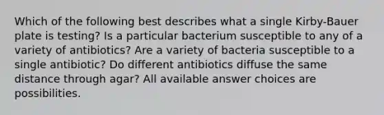 Which of the following best describes what a single Kirby-Bauer plate is testing? Is a particular bacterium susceptible to any of a variety of antibiotics? Are a variety of bacteria susceptible to a single antibiotic? Do different antibiotics diffuse the same distance through agar? All available answer choices are possibilities.