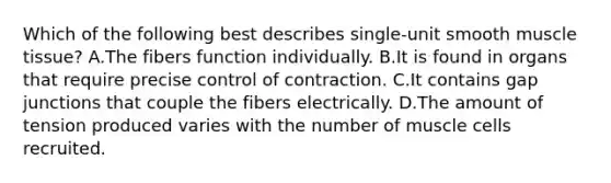 Which of the following best describes single-unit smooth muscle tissue? A.The fibers function individually. B.It is found in organs that require precise control of contraction. C.It contains gap junctions that couple the fibers electrically. D.The amount of tension produced varies with the number of muscle cells recruited.