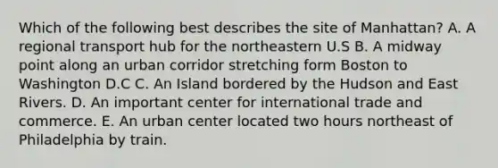 Which of the following best describes the site of Manhattan? A. A regional transport hub for the northeastern U.S B. A midway point along an urban corridor stretching form Boston to Washington D.C C. An Island bordered by the Hudson and East Rivers. D. An important center for international trade and commerce. E. An urban center located two hours northeast of Philadelphia by train.