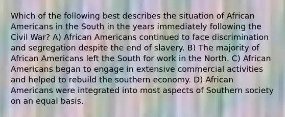 Which of the following best describes the situation of African Americans in the South in the years immediately following the Civil War? A) African Americans continued to face discrimination and segregation despite the end of slavery. B) The majority of African Americans left the South for work in the North. C) African Americans began to engage in extensive commercial activities and helped to rebuild the southern economy. D) African Americans were integrated into most aspects of Southern society on an equal basis.