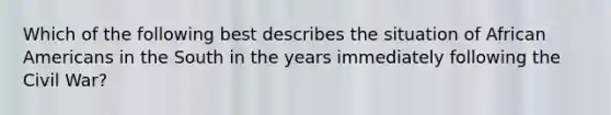 Which of the following best describes the situation of African Americans in the South in the years immediately following the Civil War?