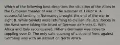 Which of the following best describes the situation of the Allies in the European theater of war in the summer of 1942? A. A successful landing in Normandy brought the end of the war in sight B. While Soviets were returning to civilian life, U.S. forces in the West were taking the brunt of German defenses C. With Africa and Italy reconquered, Hitler's Germany was close to toppling over D. The only safe opening of a second front against Germany was with an assault on North Africa