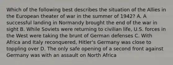 Which of the following best describes the situation of the Allies in the European theater of war in the summer of 1942? A. A successful landing in Normandy brought the end of the war in sight B. While Soviets were returning to civilian life, U.S. forces in the West were taking the brunt of German defenses C. With Africa and Italy reconquered, Hitler's Germany was close to toppling over D. The only safe opening of a second front against Germany was with an assault on North Africa