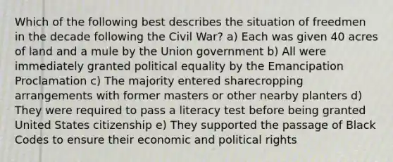 Which of the following best describes the situation of freedmen in the decade following the Civil War? a) Each was given 40 acres of land and a mule by the Union government b) All were immediately granted political equality by the Emancipation Proclamation c) The majority entered sharecropping arrangements with former masters or other nearby planters d) They were required to pass a literacy test before being granted United States citizenship e) They supported the passage of Black Codes to ensure their economic and political rights