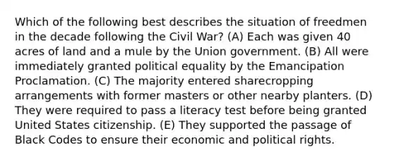 Which of the following best describes the situation of freedmen in the decade following the Civil War? (A) Each was given 40 acres of land and a mule by the Union government. (B) All were immediately granted political equality by the Emancipation Proclamation. (C) The majority entered sharecropping arrangements with former masters or other nearby planters. (D) They were required to pass a literacy test before being granted United States citizenship. (E) They supported the passage of Black Codes to ensure their economic and political rights.