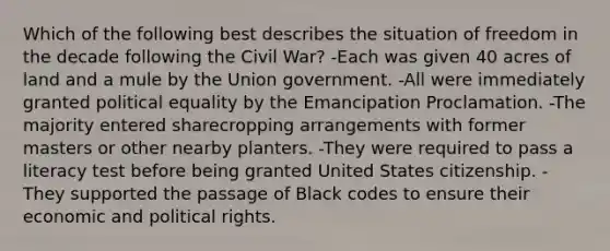 Which of the following best describes the situation of freedom in the decade following the Civil War? -Each was given 40 acres of land and a mule by the Union government. -All were immediately granted political equality by the Emancipation Proclamation. -The majority entered sharecropping arrangements with former masters or other nearby planters. -They were required to pass a literacy test before being granted United States citizenship. -They supported the passage of Black codes to ensure their economic and political rights.