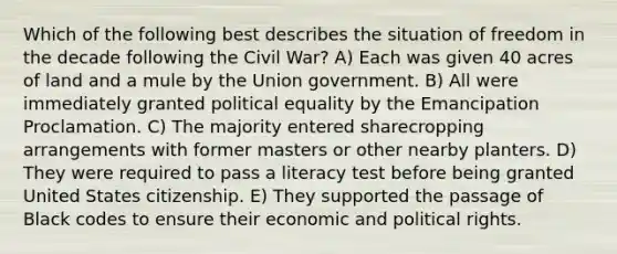 Which of the following best describes the situation of freedom in the decade following the Civil War? A) Each was given 40 acres of land and a mule by the Union government. B) All were immediately granted political equality by the Emancipation Proclamation. C) The majority entered sharecropping arrangements with former masters or other nearby planters. D) They were required to pass a literacy test before being granted United States citizenship. E) They supported the passage of Black codes to ensure their economic and political rights.