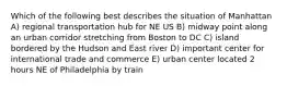 Which of the following best describes the situation of Manhattan A) regional transportation hub for NE US B) midway point along an urban corridor stretching from Boston to DC C) island bordered by the Hudson and East river D) important center for international trade and commerce E) urban center located 2 hours NE of Philadelphia by train