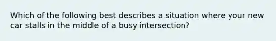 Which of the following best describes a situation where your new car stalls in the middle of a busy intersection?