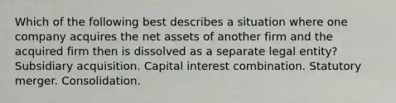 Which of the following best describes a situation where one company acquires the net assets of another firm and the acquired firm then is dissolved as a separate legal entity? Subsidiary acquisition. Capital interest combination. Statutory merger. Consolidation.