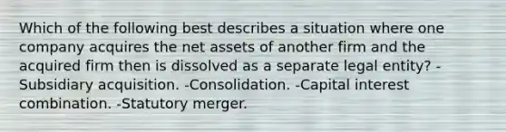 Which of the following best describes a situation where one company acquires the net assets of another firm and the acquired firm then is dissolved as a separate legal entity? -Subsidiary acquisition. -Consolidation. -Capital interest combination. -Statutory merger.