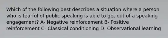 Which of the following best describes a situation where a person who is fearful of public speaking is able to get out of a speaking engagement? A- Negative reinforcement B- Positive reinforcement C- Classical conditioning D- Observational learning