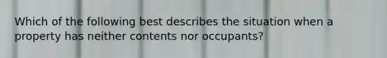 Which of the following best describes the situation when a property has neither contents nor occupants?