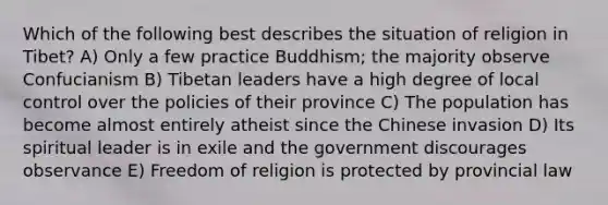 Which of the following best describes the situation of religion in Tibet? A) Only a few practice Buddhism; the majority observe Confucianism B) Tibetan leaders have a high degree of local control over the policies of their province C) The population has become almost entirely atheist since the Chinese invasion D) Its spiritual leader is in exile and the government discourages observance E) Freedom of religion is protected by provincial law