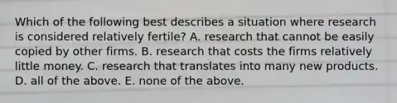 Which of the following best describes a situation where research is considered relatively​ fertile? A. research that cannot be easily copied by other firms. B. research that costs the firms relatively little money. C. research that translates into many new products. D. all of the above. E. none of the above.