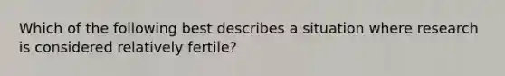 Which of the following best describes a situation where research is considered relatively fertile?