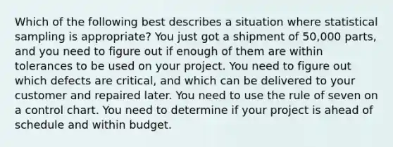 Which of the following best describes a situation where statistical sampling is appropriate? You just got a shipment of 50,000 parts, and you need to figure out if enough of them are within tolerances to be used on your project. You need to figure out which defects are critical, and which can be delivered to your customer and repaired later. You need to use the rule of seven on a control chart. You need to determine if your project is ahead of schedule and within budget.