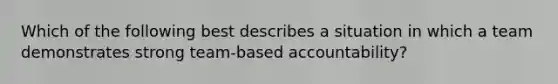 Which of the following best describes a situation in which a team demonstrates strong team-based accountability?