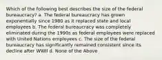 Which of the following best describes the size of the federal bureaucracy? a. The federal bureaucracy has grown exponentially since 1980 as it replaced state and local employees b. The federal bureaucracy was completely eliminated during the 1990s as federal employees were replaced with United Nations employees c. The size of the federal bureaucracy has significantly remained consistent since its decline after WWII d. None of the Above