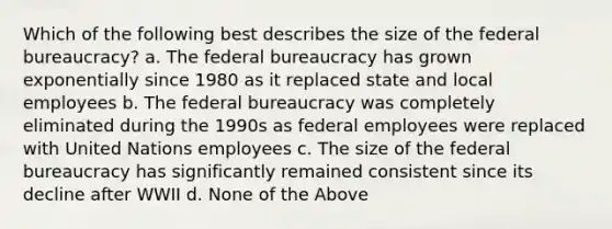 Which of the following best describes the size of the federal bureaucracy? a. The federal bureaucracy has grown exponentially since 1980 as it replaced state and local employees b. The federal bureaucracy was completely eliminated during the 1990s as federal employees were replaced with United Nations employees c. The size of the federal bureaucracy has significantly remained consistent since its decline after WWII d. None of the Above