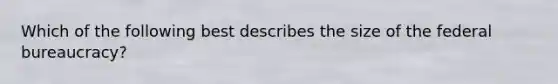 Which of the following best describes the size of the federal bureaucracy?