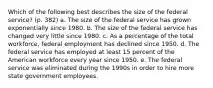 Which of the following best describes the size of the federal service? (p. 382) a. The size of the federal service has grown exponentially since 1980. b. The size of the federal service has changed very little since 1980. c. As a percentage of the total workforce, federal employment has declined since 1950. d. The federal service has employed at least 15 percent of the American workforce every year since 1950. e. The federal service was eliminated during the 1990s in order to hire more state government employees.