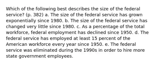 Which of the following best describes the size of the federal service? (p. 382) a. The size of the federal service has grown exponentially since 1980. b. The size of the federal service has changed very little since 1980. c. As a percentage of the total workforce, federal employment has declined since 1950. d. The federal service has employed at least 15 percent of the American workforce every year since 1950. e. The federal service was eliminated during the 1990s in order to hire more state government employees.