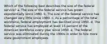 Which of the following best describes the size of the federal service? a. The size of the federal service has grown exponentially since 1980. b. The size of the federal service has changed very little since 1980. c. As a percentage of the total workforce, federal employment has declined since 1950. d. The federal service has employed at least 15 percent of the American workforce every year since 1950. e. The federal service was eliminated during the 1990s in order to hire more state government employees