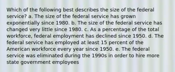 Which of the following best describes the size of the federal service? a. The size of the federal service has grown exponentially since 1980. b. The size of the federal service has changed very little since 1980. c. As a percentage of the total workforce, federal employment has declined since 1950. d. The federal service has employed at least 15 percent of the American workforce every year since 1950. e. The federal service was eliminated during the 1990s in order to hire more state government employees