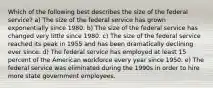 Which of the following best describes the size of the federal service? a) The size of the federal service has grown exponentially since 1980. b) The size of the federal service has changed very little since 1980. c) The size of the federal service reached its peak in 1955 and has been dramatically declining ever since. d) The federal service has employed at least 15 percent of the American workforce every year since 1950. e) The federal service was eliminated during the 1990s in order to hire more state government employees.