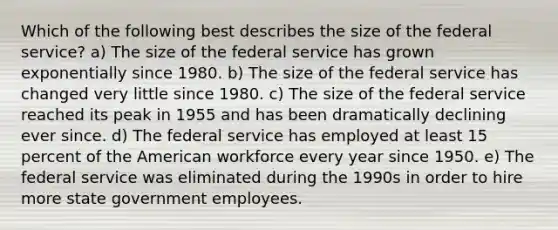 Which of the following best describes the size of the federal service? a) The size of the federal service has grown exponentially since 1980. b) The size of the federal service has changed very little since 1980. c) The size of the federal service reached its peak in 1955 and has been dramatically declining ever since. d) The federal service has employed at least 15 percent of the American workforce every year since 1950. e) The federal service was eliminated during the 1990s in order to hire more state government employees.