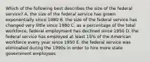 Which of the following best describes the size of the federal service? A. the size of the federal service has grown exponentially since 1980 B. the size of the federal service has changed very little since 1980 C. as a percentage of the total workforce, federal employment has declined since 1950 D. the federal service has employed at least 15% of the American workforce every year since 1950 E. the federal service was eliminated during the 1990s in order to hire more state government employees