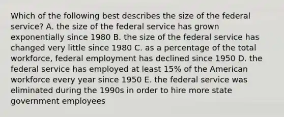 Which of the following best describes the size of the federal service? A. the size of the federal service has grown exponentially since 1980 B. the size of the federal service has changed very little since 1980 C. as a percentage of the total workforce, federal employment has declined since 1950 D. the federal service has employed at least 15% of the American workforce every year since 1950 E. the federal service was eliminated during the 1990s in order to hire more state government employees