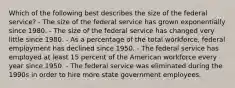 Which of the following best describes the size of the federal service? - The size of the federal service has grown exponentially since 1980. - The size of the federal service has changed very little since 1980. - As a percentage of the total workforce, federal employment has declined since 1950. - The federal service has employed at least 15 percent of the American workforce every year since 1950. - The federal service was eliminated during the 1990s in order to hire more state government employees.