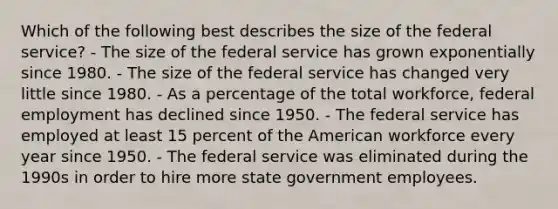 Which of the following best describes the size of the federal service? - The size of the federal service has grown exponentially since 1980. - The size of the federal service has changed very little since 1980. - As a percentage of the total workforce, federal employment has declined since 1950. - The federal service has employed at least 15 percent of the American workforce every year since 1950. - The federal service was eliminated during the 1990s in order to hire more state government employees.