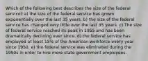 Which of the following best describes the size of the federal service? a) the size of the federal service has grown exponentially over the last 35 years. b) the size of the federal service has changed very little over the last 35 years. c) The size of federal service reached its peak in 1955 and has been dramatically declining ever since. d) the federal service has employed at least 15% of the American workforce every year since 1950. e) the federal service was eliminated during the 1990s in order to hire more state government employees.