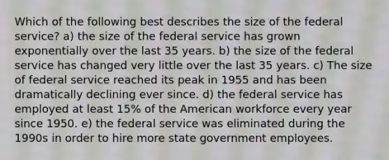 Which of the following best describes the size of the federal service? a) the size of the federal service has grown exponentially over the last 35 years. b) the size of the federal service has changed very little over the last 35 years. c) The size of federal service reached its peak in 1955 and has been dramatically declining ever since. d) the federal service has employed at least 15% of the American workforce every year since 1950. e) the federal service was eliminated during the 1990s in order to hire more state government employees.