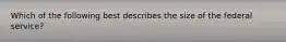 Which of the following best describes the size of the federal service?