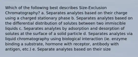 Which of the following best describes Size-Exclusion Chromatography? a. Separates analytes based on their charge using a charged stationary phase b. Separates analytes based on the differential distribution of solutes between two immiscible liquids c. Separates analytes by adsorption and desorption of solutes at the surface of a solid particle d. Separates analytes via liquid chromatography using biological interaction (ie. enzyme binding a substrate, hormone with receptor, antibody with antigen, etc.) e. Separate analytes based on their size