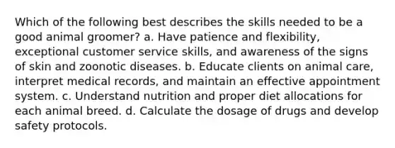 Which of the following best describes the skills needed to be a good animal groomer? a. Have patience and flexibility, exceptional customer service skills, and awareness of the signs of skin and zoonotic diseases. b. Educate clients on animal care, interpret medical records, and maintain an effective appointment system. c. Understand nutrition and proper diet allocations for each animal breed. d. Calculate the dosage of drugs and develop safety protocols.