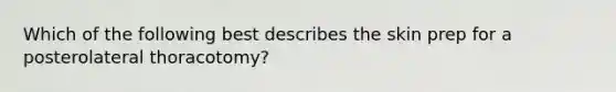 Which of the following best describes the skin prep for a posterolateral thoracotomy?