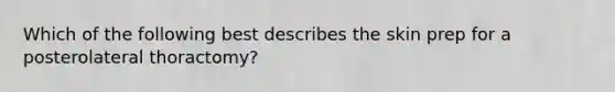 Which of the following best describes the skin prep for a posterolateral thoractomy?