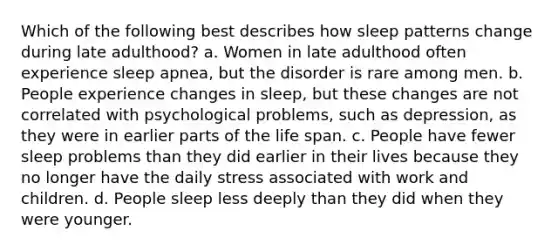 Which of the following best describes how sleep patterns change during late adulthood? a. Women in late adulthood often experience sleep apnea, but the disorder is rare among men. b. People experience changes in sleep, but these changes are not correlated with psychological problems, such as depression, as they were in earlier parts of the life span. c. People have fewer sleep problems than they did earlier in their lives because they no longer have the daily stress associated with work and children. d. People sleep less deeply than they did when they were younger.