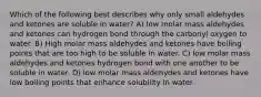 Which of the following best describes why only small aldehydes and ketones are soluble in water? A) low molar mass aldehydes and ketones can hydrogen bond through the carbonyl oxygen to water. B) High molar mass aldehydes and ketones have boiling points that are too high to be soluble in water. C) low molar mass aldehydes and ketones hydrogen bond with one another to be soluble in water. D) low molar mass aldehydes and ketones have low boiling points that enhance solubility in water.